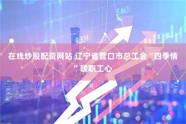 在线炒股配资网站 辽宁省营口市总工会“四季情”暖职工心