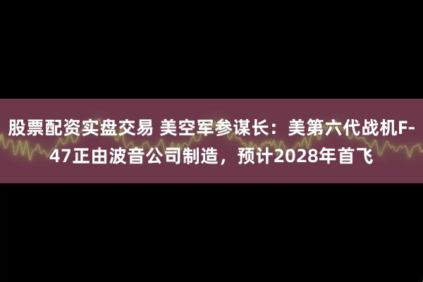 股票配资实盘交易 美空军参谋长：美第六代战机F-47正由波音公司制造，预计2028年首飞