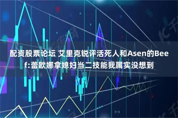 配资股票论坛 艾里克锐评活死人和Asen的Beef:蕾欧娜拿媳妇当二技能我属实没想到